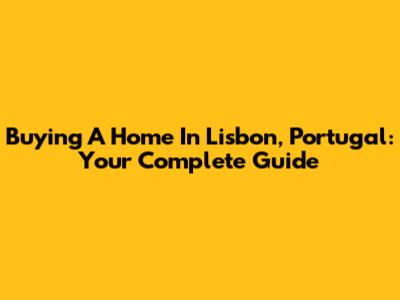 Buying A Home In Lisbon, Portugal: Your Complete Guide