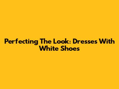 Perfecting The Look: Dresses With White Shoes